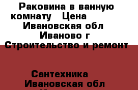 Раковина в ванную комнату › Цена ­ 4 500 - Ивановская обл., Иваново г. Строительство и ремонт » Сантехника   . Ивановская обл.,Иваново г.